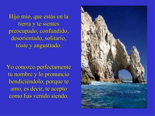 Hijo mío, que estás en la tierra y te sientes preocupado, confundido, desorientado, solitario, triste y angustiado. Yo conozco perfectamente tu nombre y lo pronuncio bendiciéndolo, porque te amo, es decir, te acepto como has venido siendo. 
