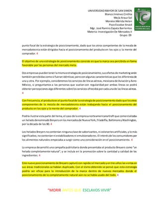 UNIVERSIDADMAYOR DE SAN SIMON
BlancoJiménezCinthia
Mejía Arauz Sol
MoralesMérida Helen
PozoEscobar Anaid
Mgr. José RamiroZapata Barrientos
Materia: InvestigaciónDe Mercados II
Grupo: 09
“MORIR ANTES QUE ESCLAVOS VIVIR”
punto focal de la estrategia de posicionamiento, dado que los otros competentes de la mezcla de
mercadotecnia están dirigidos hacia el posicionamiento del producto en los ojos y la mente del
comprador. 4
El objetivo de una estrategia de posicionamiento consiste en que la marca sea percibida en forma
favorable por las personas del mercado meta.
Dosempresaspuedentenerlamismaestrategiade posicionamiento,susofertasde marketingserán
tambiénpercibidascomosi fueranidénticas;peroconalgunas características que los diferenciade
una y otra. Por ejemplo,consideremoslosserviciosde líneasaéreas, mexicanade AviaciónyAero-
México, si preguntamos a las personas que vuelan con regularidad por ambas líneas se podrá
obtenerpercepcionesalgodiferentessobrelosserviciosofrecidosporcadaunade laslíneasaéreas.
4
Confrecuencia,el productoesel puntofocalde laestrategiade posicionamientodadoque losotros
componentes de la mezcla de mercadotecnia están trabajando hacia el posicionamiento del
producto en los ojos y la mente del comprador. 4
Podría ilustrarestaparte del tema,el caso de la empresanorteamericanaKraftque comercializaba
un heladodenominadoBreyersenlosmercadosde NuevaYork,Filadelfia,BaltimoreyWashington,
por la década de los 80. 4
Los heladosBreyersnocontenían ningunaclase de saborizantes,ni colorantesartificiales,ylomás
significativo,noconteníanni estabilizadoresni emulsionadores.El interésde losconsumidorespor
los alimentos naturales empezaba a surgir como una consideración en el posicionamiento. 4
La empresa desarrolló una campaña publicitaria donde presentaba al producto Breyers como "un
helado completamente natural", y se incluía en la promoción sobre la cantidad y calidad de los
ingredientes. 4
Este nuevoposicionamientode Breyerscapturóconrapidezel mercadoyentresañoslasventasen
sus áreas tradicionales se habían duplicado. Con el éxito obtenido se pensó que esta estrategia
podría ser eficaz para la introducción de la marca dentro de nuevos mercados donde el
posicionamiento de lo completamente natural aún no se había usado del todo. 4
 
