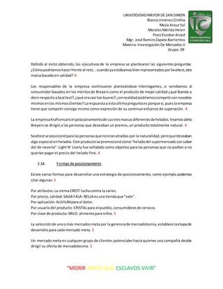 UNIVERSIDADMAYOR DE SAN SIMON
BlancoJiménezCinthia
Mejía Arauz Sol
MoralesMérida Helen
PozoEscobar Anaid
Mgr. José RamiroZapata Barrientos
Materia: InvestigaciónDe Mercados II
Grupo: 09
“MORIR ANTES QUE ESCLAVOS VIVIR”
Debido al éxito obtenido, los ejecutivos de la empresa se plantearon las siguientes preguntas:
¿Cómopodríamoshacerfrente al reto...cuandoyaestábamosbienrepresentadosporSealtest,otra
marca basada en calidad? 4
Los responsables de la empresa continuaron planteándose interrogantes, si vendíamos al
consumidor basados en los méritosde Breyers como el producto de mejor calidad ¿qué íbamos a
decirrespectoaSeal test?,¿qué eracasi tanbueno?;¿enrealidadpodríamoscompetirconnosotros
mismosenlos mismosclientes?Larespuestaa estaúltimapreguntaes porque sí, puesla empresa
tiene que competir consigo mismo como expresión de su continuo esfuerzo de superación. 4
La empresaKraftencaróel posicionamientode sustresmarcasdiferentesdehelados.Veamoscómo
Breyers se dirigió a las personas que deseaban un premio, un producto totalmente natural. 4
Sealtestse posicionóparalaspersonasque noeranatraídas por la naturalidad,peroque deseaban
algo especial enhelados.Este productose promocionócomo"heladodel supermercadoconsabor
del de nevería". Light N’ Lively fue señalado como objetivo para las personas que no podían o no
querían pagar el precio del helado fino. 4
2.14. Formas de posicionamiento
Existe varias formas para desarrollar una estrategia de posicionamiento, como ejemplo podemos
citar algunas: 5
Por atributos:La cremaCREST luchacontra la caries.
Por precio,calidad: SAGA FALA- BELLA esuna tiendaque "vale".
Por aplicación:ALIVIUMpara el dolor.
Por usuariodel producto:CRISTALpara el pueblo,consumidoresde cerveza.
Por clase de producto: MILO: alimentoparaniños. 5
La selecciónde unoomás mercadosmeta por la gerenciade mercadotecnia,establece laetapade
desarrollo para cada mercado meta. 5
Un mercado meta es cualquier grupo de clientes potenciales hacia quienes una compañía decide
dirigir su oferta de mercadotecnia. 5
 