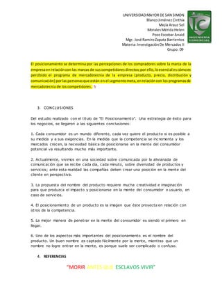 UNIVERSIDADMAYOR DE SAN SIMON
BlancoJiménezCinthia
Mejía Arauz Sol
MoralesMérida Helen
PozoEscobar Anaid
Mgr. José RamiroZapata Barrientos
Materia: InvestigaciónDe Mercados II
Grupo: 09
“MORIR ANTES QUE ESCLAVOS VIVIR”
El posicionamiento se determina por las percepciones de los compradores sobre la marca de la
empresaen relacióncon las marcas de sus competidoresdirectos;por ello,loesencial escómoes
percibido el programa de mercadotecnia de la empresa (producto, precio, distribución y
comunicación) porlas personasque están en el segmentometa,enrelacióncon los programasde
mercadotecnia de los competidores. 5
3. CONCLUSIONES
Del estudio realizado con el título de "El Posicionamiento". Una estrategia de éxito para
los negocios, se llegaron a las siguientes conclusiones:
1. Cada consumidor es un mundo diferente, cada vez quiere el producto si es posible a
su medida y a sus exigencias. En la medida que la competencia se incrementa y los
mercados crecen, la necesidad básica de posicionarse en la mente del consumidor
potencial va resultando mucho más importante.
2. Actualmente, vivimos en una sociedad sobre comunicada por la alivianada de
comunicación que se recibe cada día, cada minuto, sobre diversidad de productos y
servicios; ante esta realidad las compañías deben crear una posición en la mente del
cliente en perspectiva.
3. La propuesta del nombre del producto requiere mucha creatividad e imaginación
para que produzca el impacto y posicionarse en la mente del consumidor o usuario, en
caso de servicios.
4. El posicionamiento de un producto es la imagen que éste proyecta en relación con
otros de la competencia.
5. La mejor manera de penetrar en la mente del consumidor es siendo el primero en
llegar.
6. Uno de los aspectos más importantes del posicionamiento es el nombre del
producto. Un buen nombre es captado fácilmente por la mente, mientras que un
nombre no logre entrar en la mente, es porque suele ser complicado o confuso.
4. REFERENCIAS
 