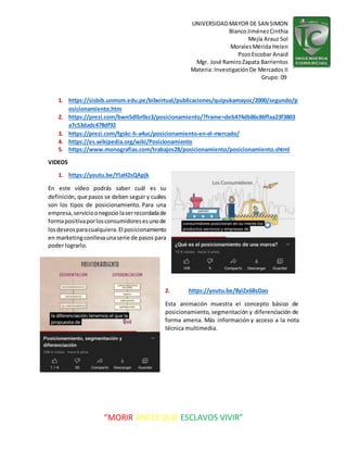 UNIVERSIDADMAYOR DE SAN SIMON
BlancoJiménezCinthia
Mejía Arauz Sol
MoralesMérida Helen
PozoEscobar Anaid
Mgr. José RamiroZapata Barrientos
Materia: InvestigaciónDe Mercados II
Grupo: 09
“MORIR ANTES QUE ESCLAVOS VIVIR”
1. https://sisbib.unmsm.edu.pe/bibvirtual/publicaciones/quipukamayoc/2000/segundo/p
osicionamiento.htm
2. https://prezi.com/bwn5dlbr0zz3/posicionamiento/?frame=deb474db86c86ffaa23f3803
a7c53dadc478df92
3. https://prezi.com/fgskc-h-a4uc/posicionamiento-en-el-mercado/
4. https://es.wikipedia.org/wiki/Posicionamiento
5. https://www.monografias.com/trabajos28/posicionamiento/posicionamiento.shtml
VIDEOS
1. https://youtu.be/YlaH2sQApjk
En este vídeo podrás saber cuál es su
definición, que pasos se deben seguir y cuáles
son los tipos de posicionamiento. Para una
empresa,servicioonegocio laserrecordadade
formapositivaporlosconsumidoresesunode
losdeseosparacualquiera.El posicionamiento
en marketingconllevaunaserie de pasos para
poder lograrlo.
2. https://youtu.be/8yiZx6BsDao
Esta animación muestra el concepto básico de
posicionamiento, segmentación y diferenciación de
forma amena. Más información y acceso a la nota
técnica multimedia.
 