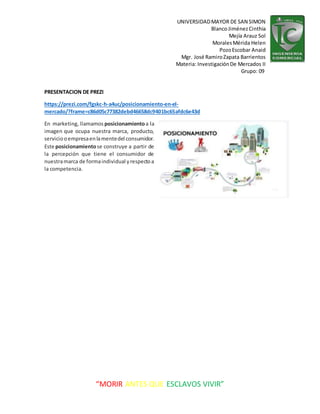 UNIVERSIDADMAYOR DE SAN SIMON
BlancoJiménezCinthia
Mejía Arauz Sol
MoralesMérida Helen
PozoEscobar Anaid
Mgr. José RamiroZapata Barrientos
Materia: InvestigaciónDe Mercados II
Grupo: 09
“MORIR ANTES QUE ESCLAVOS VIVIR”
PRESENTACION DE PREZI
https://prezi.com/fgskc-h-a4uc/posicionamiento-en-el-
mercado/?frame=c86d05c77382debd46658dc9401bc65afdc6e43d
En marketing, llamamos posicionamientoa la
imagen que ocupa nuestra marca, producto,
serviciooempresaenlamentedel consumidor.
Este posicionamientose construye a partir de
la percepción que tiene el consumidor de
nuestramarca de formaindividual yrespectoa
la competencia.
 