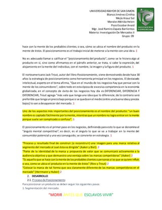 UNIVERSIDADMAYOR DE SAN SIMON
BlancoJiménezCinthia
Mejía Arauz Sol
MoralesMérida Helen
PozoEscobar Anaid
Mgr. José RamiroZapata Barrientos
Materia: InvestigaciónDe Mercados II
Grupo: 09
“MORIR ANTES QUE ESCLAVOS VIVIR”
hace con la mente de los probables clientes; o sea, cómo se ubica el nombre del producto en la
mente de éstos. El posicionamiento es el trabajo inicial de meterse a la mente con una idea. 1
No es adecuado llamar o calificar el "posicionamiento del producto", como se le hiciera algo al
producto en sí, sino como afirmamos en el párrafo anterior, se trata, si cabe la expresión, del
alojamiento en la mente del individuo, con el nombre, la imagen y la figura del producto. 1
El norteamericano Jack Trout, autor del libro Posicionamiento, viene demostrando desde hace 30
años la estrategia de posicionamiento como herramienta principal en los negocios. El destacado
intelectual, experto en el tema afirma, "Que en el mundo de los negocios hay que pensar con la
mente de los consumidores", sobre todo en esta época de excesiva competencia en la economía
globalizada, en el concepto de éxito de los negocios hoy día es DIFERENCIAR, DIFERENCIA Y
DIFERENCIAR, Trout agrega "más vale que tenga una idea que lo diferencie; de lo contrario será
preferible que tengaunpreciobajoporque si se quedaenel medio(entre unabuenaideayprecios
bajos) lo van a desaparecer del mercado. 1
Uno de los aspectos más importantes del posicionamiento es el nombre del producto: "un buen
nombre es captado fácilmente porlamente,mientrasque unnombre no logra entrar en la mente
porque suele ser complicado o confuso". 1
El posicionamiento es el primer paso en los negocios, definiendo para esto lo que se denomina el
"ángulo mental competitivo"; es decir, es el ángulo lo que se va a trabajar en la mente del
consumidor potencial y una vez conseguido, se convierte en estrategia. 1
“Proceso y resultado final de construir (o reconstruir) una imagen para una marca relativa al
segmento del mercado al cual ésta va dirigida” (Aaker y Biel). 2
“Parte de la identidad de la marca y propuesta de valor que se comunicará activamente a la
audiencia objetivo y que demuestra una ventaja sobre las marcas competidoras” (Aaker) 2
“Es aquelloque se hace conlamente de losprobablesclientesopersonasalasque se quiere influir;
o sea, como se ubica el producto en la mente de éstos” (Ries y Trout) 2
“Colocar la marca de tal forma que sea claramente diferente de las marcas competidoras en el
mercado” (Herrmann y Huber) 2
2. DESARROLLO
2.1. Procesode Posicionamiento
Para posicionar un producto se deben seguir los siguientes pasos:
1. Segmentación del mercado.
 