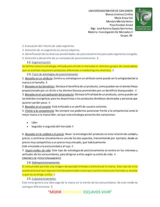 UNIVERSIDADMAYOR DE SAN SIMON
BlancoJiménezCinthia
Mejía Arauz Sol
MoralesMérida Helen
PozoEscobar Anaid
Mgr. José RamiroZapata Barrientos
Materia: InvestigaciónDe Mercados II
Grupo: 09
“MORIR ANTES QUE ESCLAVOS VIVIR”
2. Evaluación del interés de cada segmento
3. Selección de un segmento (o varios) objetivo.
4. Identificaciónde lasdiversas posibilidades de posicionamiento para cada segmento escogido,
5. Selección y desarrollo de un concepto de posicionamiento. 3
2.2. Segmentación
Se define como la estrategia utilizada para dividir el mercado en distintos grupos de compradores
que se estiman requieren productos diferentes o marketing mix distintos. 3
2.3. Tipos de estrategiasde posicionamiento
1. Basadasen un atributo:Centra su estrategiaenun atributocomo puede serla antigüedadde la
marca o el tamaño. 4
2. Basadasen losbeneficios:Destacael beneficiode unproducto,comopuedenserel alientofresco
proporcionado por un chicle o los dientes blancos prometidos por un dentífrico blanqueador. 4
3. Basadasen el uso aplicación del producto:Destacalafinalidadde unproducto,comopuedenser
las bebidas energéticas para los deportistas o los productos dietéticos destinados a personas que
quieren perder peso. 4
4. Basadas en el usuario: Está enfocado a un perfil de usuario concreto.
5. Frente a la competencia: No siempre nos podemos posicionar frente a la competencia como la
mejor marca o la marca líder, así que esta estrategia presenta dos variaciones:
 Líder
 Seguidor o segundo del mercado 4
6. Basadas en la calidad o el precio: Basar la estrategia del producto en esta relaciónde calidad y
precio, o centrarse únicamente en uno de los dos aspectos, transmitiendo por ejemplo, desde un
precio muy competitivo a un precio muy elevado, que habitualmente
Esté vinculado a la exclusividad o al lujo. 4
7. Según estilos de vida: Este tipo de estrategia de posicionamiento se centra en los intereses y
actitudes de los consumidores, para dirigirse a ellos según su estilo de vida. 4
ERRORES DE POSICIONAMIENTO
2.4. Sobreposicionamiento:
El consumidor percibe una imagen demasiado limitada o estrecha de la marca. Este tipo de error
puede provocarque algunosclientespotencialescreanque nuestramarcaesta fuerade su alcance
o que no se dirige a ellos. 5
2.5. Subposicionamiento:
Este error genera una idea vaga de la marca en la mente de los consumidores. De este modo no
consigue diferenciarse. 5
 