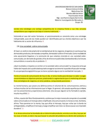 UNIVERSIDADMAYOR DE SAN SIMON
BlancoJiménezCinthia
Mejía Arauz Sol
MoralesMérida Helen
PozoEscobar Anaid
Mgr. José RamiroZapata Barrientos
Materia: InvestigaciónDe Mercados II
Grupo: 09
“MORIR ANTES QUE ESCLAVOS VIVIR”
siendo esta estrategia una ventaja competitiva de la empresa frente a sus más cercanos
competidores que negocian aún bajo el sistema tradicional. 4
Volviendo al caso del sector farmacias, el posicionamiento se convierte como una estrategia
indispensable, pues de ese modo pueden ser identificados por sus clientes objetivos o por los
habitantes de su sector de influencia. 4
2.8. Una sociedad sobre comunicada
Al hacer un análisismásampliode la realidadactual de los negocios,tengamosencuentaque hay
demasiadosproductos,demasiadascompañías,demasiadoruidoenelmercado.Comoresultadode
esta aseveración llegamos a la conclusión de que estamos viviendo en una sociedad sobre-
comunicada,con derroche de grandescifras de dineroenpublicidad,bombardeandoa losfuturos
consumidores o usuarios de un producto. 3
¿Qué resultados o impactos se sienten en la sociedad sobre comunicada? La respuesta sería que
hablardel impacto de la publicidadequivaleaexagerarseriamente laposible eficaciadel mensaje.
Es una perspectiva egocéntrica que no tiene contacto alguno con la realidad del mercado. 3
Frente al exceso de comunicación de hoy en día, el único medio para destacar es saber escoger,
concentrándose en objetivos precisos,practicando la segmentaciónque el marketing utiliza con
fines estratégicos de negocios; en otras palabras, conquistando posiciones. 3
La mente humana, que posee una defensa contra el volumen de las comunicaciones, tamiza y
rechaza muchas de las informaciones que le llegan. En general, sólo acepta aquellasque embona
con los conocimientos y experiencias anteriores. Una vez que alguien se ha formado la opinión,
resulta muy difícil. 3
Al Ries,coautordel libro Posicionamiento,sostieneque lamejormanerade conquistaralasociedad
sobre comunicadaesel mensajesobre simplificado.Unacomunicación,lomenosesmás.Asimismo,
afirma "Para penetrar en la mente, hay que afilar el mensaje, hay que echar por la borda las
ambigüedades,simplificarel mensaje;yluegosimplificar aúnmássi se deseacausaruna impresión
duradera". 3
Si se deseacomunicarlas bondadesde un determinadoproducto,servicioouna idea,hay que ver
las cosas al revés, es decir, hay que buscar la solución del problema no dentro del producto; ni
 