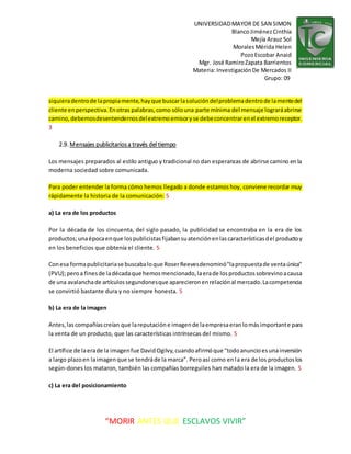 UNIVERSIDADMAYOR DE SAN SIMON
BlancoJiménezCinthia
Mejía Arauz Sol
MoralesMérida Helen
PozoEscobar Anaid
Mgr. José RamiroZapata Barrientos
Materia: InvestigaciónDe Mercados II
Grupo: 09
“MORIR ANTES QUE ESCLAVOS VIVIR”
siquieradentrode lapropiamente,hayque buscarlasolucióndelproblemadentrode lamentedel
cliente enperspectiva.Enotras palabras,como sólouna parte mínima del mensaje lograráabrirse
camino,debemosdesentendernosdelextremoemisoryse debeconcentrarenel extremoreceptor.
3
2.9. Mensajes publicitariosa través del tiempo
Los mensajes preparados al estilo antiguo y tradicional no dan esperanzas de abrirse camino enla
moderna sociedad sobre comunicada.
Para poder entender la forma cómo hemos llegado a donde estamoshoy, conviene recordar muy
rápidamente la historia de la comunicación: 5
a) La era de los productos
Por la década de los cincuenta, del siglo pasado, la publicidad se encontraba en la era de los
productos;unaépocaenque lospublicistasfijabansuatenciónenlascaracterísticasdel productoy
en los beneficios que obtenía el cliente. 5
Conesa formapublicitariase buscabaloque RoserReevesdenominó"lapropuestade ventaúnica"
(PVU);peroa finesde ladécadaque hemosmencionado,laerade losproductossobrevinoacausa
de una avalanchade artículossegundonesque aparecieronenrelaciónal mercado.Lacompetencia
se convirtió bastante dura y no siempre honesta. 5
b) La era de la imagen
Antes,lascompañíascreían que lareputacióne imagende laempresaeranlomásimportante para
la venta de un producto, que las características intrínsecas del mismo. 5
El artífice de laerade la imagenfue DavidOgilvy,cuandoafirmóque "todoanuncioesunainversión
a largo plazoen laimagenque se tendráde la marca". Peroasí como enla era de los productoslos
según-dones los mataron, también las compañías borreguiles han matado la era de la imagen. 5
c) La era del posicionamiento
 
