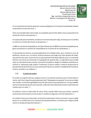 UNIVERSIDADMAYOR DE SAN SIMON
BlancoJiménezCinthia
Mejía Arauz Sol
MoralesMérida Helen
PozoEscobar Anaid
Mgr. José RamiroZapata Barrientos
Materia: InvestigaciónDe Mercados II
Grupo: 09
“MORIR ANTES QUE ESCLAVOS VIVIR”
En la era del posicionamientoaparecennuevosparadigmasenel manejode lapublicidad,dondela
creatividad es la clave del éxito. 5
Ante una sociedad sobre comunicada, las compañías para triunfar deben crear una posición en la
mente del cliente en perspectiva. 5
En laépocadel posicionamiento,nobastaconinventarodescubriralgo,sinohayque serel primero
en entrar en la mente del cliente en perspectiva. 5
La IBM noinventólascomputadoras,sinoSperryRand;perolaIBMfue la primeracompañíaque se
ganó una posición en cuestión de computadoras en la mente de los compradores. 5
El descubridor de América incuestionablemente fue Cristóbal Colón, pero cometió el error de
dedicarse a buscar oro y no decirlo. Américo Vespucio,que llegó cinco años después de Colón,
ejecutó bien dos cosas: la primera fue el posicionamiento del Nuevo Mundo como un continente
distinto; esto causó una revolución en la geografía de aquellos días. La segunda fue que escribió
sobre sus descubrimientos y teorías. Como premio España le otorgó la ciudadanía castellana y le
confirió un importante cargo público. Finalmente, le dieron crédito a Américo Vespucio por el
descubrimientode Américayal nuevocontinentele dieronsunombre.Cristóbal Colónmurióenla
miseria, recluido en un calabozo. 5
2.10. El poder del nombre
El nombre es el gancho del que cuelga la marca en la escala de productos que el cliente tiene en
mente.JackTrout,el gurúde posicionamiento,dice "Shakespearese equivocó.Sialarosase le diera
otro nombre,nooleríatanagradablemente.Nosólovemosloque deseamosver,sinoque también
olemosloque deseamosoler; porestarazón,ladecisiónmásimportanteal lanzarunperfume esel
nombre que se le dará". 4
El nombre es clave en todo orden de cosas. Antes, cuando había menos pro-ductos, cuando el
volumen de comunicación era más escaso, el nombre era algo que no tenía importancia. 4
Un nombre trivial,que nodice nada, no tiene fuerzaparahacer mellaenla mente.Lo que se debe
buscar es un nombre que inicie el proceso del posicionamiento; un nombre que le diga al cliente
cuál es la ventaja principal del producto. 4
 