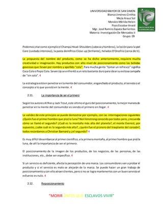 UNIVERSIDADMAYOR DE SAN SIMON
BlancoJiménezCinthia
Mejía Arauz Sol
MoralesMérida Helen
PozoEscobar Anaid
Mgr. José RamiroZapata Barrientos
Materia: InvestigaciónDe Mercados II
Grupo: 09
“MORIR ANTES QUE ESCLAVOS VIVIR”
Podemoscitarcomo ejemploel ChampúHead-Shoulders(cabezayhombros),la lociónpara la piel
Care (cuidadointensivo), la pasta dentífrica Close-up (brillante), helados D’Onofrio (cerca de ti).
La propuesta del nombre del producto, como se ha dicho anteriormente, requiere mucha
creatividad e imaginación. Hay productos con alto nivel de posicionamiento como las bebidas
gaseosas que llevan por nombre y apellido "cola". Para mucha gente "tomar un refresco" significa
Coca ColaoPepsi Cola.SevenUpse enfrentóaunretobastante duroparaidearsuexitosacampaña
de "sin cola". 4
La estrategiaestáenpenetrarenlamente del consumidor,enganchadoel producto,elserviciooel
concepto a lo que ya está en la mente. 4
2.11. La importancia de ser el primero
SegúnlosautoresAl Riesy Jack Trout,este últimoel gurúdel posicionamiento,lamejormanerade
penetrar en la mente del consumidor es siendo el primero en llegar. 4
La validez de este principio se puede demostrar por ejemplo, con las interrogaciones siguientes:
¿Quiénfue el primerhombre que pisóla luna? Neil Amstrongconocidoportodos pero,¿recuerda
cómo se llamó el segundo? ¿Cuál es la montaña más alta del planeta?, el monte Everest, por
supuesto, ¿sabe cuál es la segunda más alta?, ¿quién fue el pionero del trasplante del corazón?,
todos recordamos a Christian Barnard y ¿el segundo? 4
Es muy difícil desembarcaral primercientífico,ala primeramontaña,al primerhombre que pisóla
luna, de allí la importancia de ser el primero.
El posicionamiento de la imagen de los productos, de los negocios, de las personas, de las
instituciones, etc., debe ser específico. 4
Si un servicio es deficiente,afecta la percepción de una marca. Los consumidores van a probar el
producto y si el servicio es malo se alejarán de la marca. Se puede hacer un gran trabajo de
posicionamientoycon elloatraerclientes,perosi no se logra mantenerlosconun buenservicioel
esfuerzo es nulo. 4
2.12. Reposicionamiento
 
