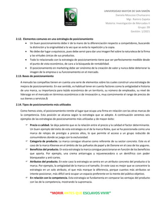 UNIVERSIDAD MAYOR DE SAN SIMÓN
Daniela Moscoso Chumacero
Mgr. Ramiro Zapata
Materia: Investigación de Mercados II
Grupo: 09
Gestión: 1/2021
“MORIR ANTES QUE ESCLAVOS VIVIR”
2.12. Elementos comunes en una estrategia de posicionamiento
 Un buen posicionamiento debe ir de la mano de la diferenciación respecto a competidores, buscando
la distinción y la originalidad a la vez que se evita la repetición y la copia.
 No debe dar lugar a equívocos, pues debe servir para dar una imagen fiel sobre la naturaleza de la firma
y las virtudes únicas de sus productos.
 Todo lo relacionado con la estrategia de posicionamiento tiene que ser perfectamente medible desde
el punto de vista económico, de cara a la búsqueda de rentabilidad.
 El posicionamiento en marketing debe ser sinónimo de la creación de valor y nunca debe deteriorar la
imagen de la empresa o su funcionamiento en el mercado.
2.13. Bases de posicionamiento
A menudo las compañías tienen en cuenta una serie de elementos sobre los cuales construir una estrategia de
mejora de posicionamiento. En ese sentido, es habitual tener en cuenta factores como la antigüedad e historia
de una marca, su importancia para tejido económico de un territorio, su número de empleados, su nivel de
liderazgo en el mercado en términos económicos o de innovación o, muy comúnmente el rango de precios de
sus bienes y servicios.5
2.14. Tipos de posicionamiento más utilizados
Como hemos visto, el posicionamiento remite al lugar que ocupa una firma en relación con las otras marcas de
la competencia. Esta posición se alcanza según la estrategia que se adopte. A continuación veremos seis
ejemplos de las estrategias de posicionamiento más utilizadas y de mayor éxito:
 Precio o calidad. Se deja patente que es la relación entre el precio y la calidad el factor determinante.
Un buen ejemplo del éxito de esta estrategia es el de la marca Rolex, que se ha posicionada como una
marca de relojes de prestigio a precios altos, lo que permite el acceso a un grupo reducido de
consumidores donde se juega con la exclusividad.
 Categoría de producto. La marca consigue situarse como referente de su sector concreto. Este es el
caso de la marca Kleenex en el ámbito de los pañuelos de papel y de Danone en el caso de los yogures.
 Beneficios del producto. En esta estrategia la marca consigue posicionarse en función de los beneficios
que aporta. Por ejemplo, una crema antiarrugas y rejuvenecedora o un dentífrico con poder
blanqueador y anti-caries.
 Atributos del producto. En este caso la estrategia se centra en un atributo concreto del producto o la
marca. Por ejemplo, la antigüedad de la marca o el tamaño. En este caso es mejor que se concentre la
estrategia en un solo atributo, el que más marque la diferencia, porque cuantos más atributos se
intente posicionar, más difícil será ocupar un espacio preferente en la mente del público objetivo.
 En relación con la competencia. Esta estrategia se fundamenta en comparar las ventajas del producto
con las de la competencia, mostrando la supremacía.
 
