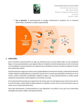 UNIVERSIDAD MAYOR DE SAN SIMÓN
Daniela Moscoso Chumacero
Mgr. Ramiro Zapata
Materia: Investigación de Mercados II
Grupo: 09
Gestión: 1/2021
“MORIR ANTES QUE ESCLAVOS VIVIR”
 Uso o aplicación. El posicionamiento se consigue relacionando el producto con un momento
determinado, resaltando su calidad y especificidad.6
3. CONCLUSIÓN.-
Como conclusión el posicionamiento es algo muy importante que las marcas deben lograr, es muy complicado
llegar a un buen posicionamiento, pero lograrlo debe ser el objetivo central de toda empresa. Como se mencionó
en la investigación, el posicionamiento no es algo que haces al producto o servicio, más bien se trabaja en la mente
de los potenciales clientes.
El posicionamiento es lograr que nuestra marca quede grabada en la mente de los clientes, y dicho posicionamiento
se logra mediante la publicidad que se desarrolle, hay que tener en cuenta que publicidad y promoción no son lo
mismo, cuando se desarrolla la publicidad el objetivo es llegar a un buen posicionamiento, en cambio cuando
realizamos una promoción nuestro objetivo es incrementar las ventas.
Con el posicionamiento puede que no generemos más ventas, pero con este logramos que nuestra marca este en
la mente de todos, cuando hablen de algún producto en específico, nuestra marca será lo que primero vaya a la
mente, eso es un buen posicionamiento.
Como dije anteriormente, el posicionamiento es muy importante y muy difícil a la vez, por eso se desarrollan
estrategias que ayuden a llegar a este posicionamiento.
 