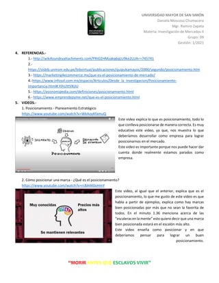 UNIVERSIDAD MAYOR DE SAN SIMÓN
Daniela Moscoso Chumacero
Mgr. Ramiro Zapata
Materia: Investigación de Mercados II
Grupo: 09
Gestión: 1/2021
“MORIR ANTES QUE ESCLAVOS VIVIR”
4. REFERENCIAS.-
1.- http://wikifoundryattachments.com/PRIO2HMzakq6qLU9ke2LUA==745741
2.-
https://sisbib.unmsm.edu.pe/bibvirtual/publicaciones/quipukamayoc/2000/segundo/posicionamiento.htm
3.- https://marketing4ecommerce.mx/que-es-el-posicionamiento-de-mercado/
4.-https://www.infosol.com.mx/espacio/Articulos/Desde_la_Investigacion/Posicionamiento-
Importancia.html#.YIhUYtVKjIU
5.- https://economipedia.com/definiciones/posicionamiento.html
6.- https://www.emprendepyme.net/que-es-el-posicionamiento.html
5. VIDEOS.-
1. Posicionamiento - Planeamiento Estratégico
https://www.youtube.com/watch?v=WkAoyKfamuQ
Este video explica lo que es posicionamiento, todo lo
que conlleva posicionarse de manera correcta. Es muy
educativo este video, ya que, nos muestra lo que
deberíamos desarrollar como empresa para lograr
posicionarnos en el mercado.
Este video es importante porque nos puede hacer dar
cuenta donde realmente estamos parados como
empresa.
2. Cómo posicionar una marca - ¿Qué es el posicionamiento?
https://www.youtube.com/watch?v=rcBA4K0oHmY
Este video, al igual que el anterior, explica que es el
posicionamiento, lo que me gusto de este video es que
habla a partir de ejemplos, explica como hay marcas
bien posicionadas por más que no sean la favorita de
todos. En el minuto 1.36 menciona acerca de las
“escaleras en la mente” esto quiere decir que una marca
bien posicionada estará en el escalón más alto.
Este video enseña como posicionar y en que
deberíamos pensar para lograr un buen
posicionamiento.
 