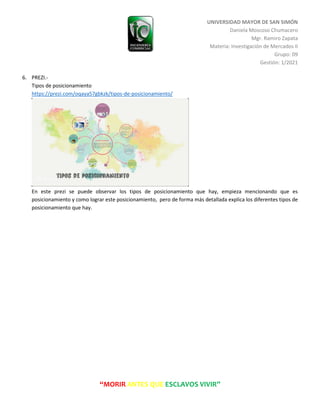 UNIVERSIDAD MAYOR DE SAN SIMÓN
Daniela Moscoso Chumacero
Mgr. Ramiro Zapata
Materia: Investigación de Mercados II
Grupo: 09
Gestión: 1/2021
“MORIR ANTES QUE ESCLAVOS VIVIR”
6. PREZI.-
Tipos de posicionamiento
https://prezi.com/oqaya57gbkzk/tipos-de-posicionamiento/
En este prezi se puede observar los tipos de posicionamiento que hay, empieza mencionando que es
posicionamiento y como lograr este posicionamiento, pero de forma más detallada explica los diferentes tipos de
posicionamiento que hay.
 