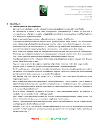 UNIVERSIDAD MAYOR DE SAN SIMÓN
Daniela Moscoso Chumacero
Mgr. Ramiro Zapata
Materia: Investigación de Mercados II
Grupo: 09
Gestión: 1/2021
“MORIR ANTES QUE ESCLAVOS VIVIR”
2. DESARROLLO.-
2.1. ¿En qué consiste el posicionamiento?
La mejor manera de llegar a nuestra sobre comunicada sociedad es el mensaje sobre simplificado.
En comunicación, lo menos es más: como en arquitectura. Para penetrar en la mente, hay que afilar el
mensaje. Hay que echar por la borda las ambigüedades, simplificar el mensaje...y luego simplificarlo aún más
si se desea causar impresión duradera.
La gente que vive de la comunicación sabe cuán necesaria es la sobre simplificación.
Supongamos que ha encontrado un político al que le gustaría promover. En los primeros cinco minutos sabrá
usted más de ese producto político que lo que aprenderá el votante promedio en los siguientes cinco años.
Como será muy poco el material acerca de su candidato que logrará entrar en la mente del votante, la tarea
que usted tiene delante no es un proyecto de «comunicación» en el sentido común de la palabra.
Es un proyecto de selección. Tiene que seleccionar el material que tiene más oportunidad de abrirse camino.
El enemigo que impide el impacto de los mensajes que usted envía es el volumen mismo de la comunicación.
Sólo cuando haya usted apreciado la naturaleza del problema entenderá la solución.
Cuando desee comunicar las ventajas de determinado candidato político, las de un producto o las de usted
mismo, ha de ver las cosas al revés.
Hay que buscar la solución del problema no dentro del producto, ni siquiera dentro de la propia mente.
Hay que buscar la solución del problema dentro de la mente del cliente en perspectiva.
En otras palabras, como sólo una parte mínima del mensaje logrará abrirse camino, debe usted desentenderse
del extremo emisor se debe concentrar en el extremo receptor. Debe usted concentrarse en la manera de
percibir que tiene la otra persona, no en la realidad del producto.
«En política», dice John Lindsay, «la percepción es la realidad». Y otro tanto ocurre en publicidad en los
negocios y en la vida.
Pero, ¿qué decir de la verdad? ¿Qué decir de los hechos de la situación? ¿Qué es la verdad? ¿Qué es la realidad
objetiva? Todo ser humano parece creer de manera intuitiva que su mundo interno es la clave para la verdad
universal Cuando hablamos de la verdad, ¿de qué verdad estamos hablando? ¿De la perspectiva desde dentro
o de la perspectiva desde afuera?
No es lo mismo. Para decirlo con palabras de otra era: «El cliente siempre tiene razón.» Y por extensión, el
vendedor o el comunicador siempre están equivocado.
Quizá parezca cínico aceptar la premisa de que el emisor está equivocado y el receptor está en lo justo. Pero
no hay otro medio, si se desea que el mensaje lo acepte otra mente humana.
Además, ¿quién puede decir que la perspectiva desde adentro hacia afuera es más precisa, en algún sentido,
que la perspectiva de afuera hacia adentro?
Al invertir el proceso, al centrarse en el cliente en perspectiva y no en el producto, se simplifica el proceso de
selección. También se aprenden conceptos y principios que pueden incrementar en gran medida la efectividad
de la comunicación.1
 