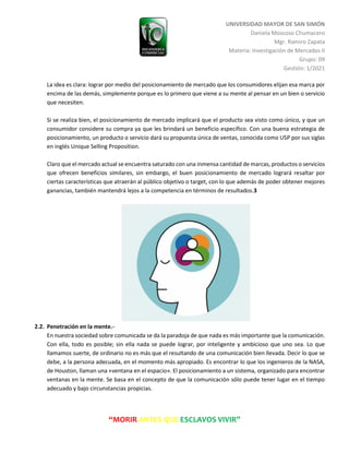 UNIVERSIDAD MAYOR DE SAN SIMÓN
Daniela Moscoso Chumacero
Mgr. Ramiro Zapata
Materia: Investigación de Mercados II
Grupo: 09
Gestión: 1/2021
“MORIR ANTES QUE ESCLAVOS VIVIR”
La idea es clara: lograr por medio del posicionamiento de mercado que los consumidores elijan esa marca por
encima de las demás, simplemente porque es lo primero que viene a su mente al pensar en un bien o servicio
que necesiten.
Si se realiza bien, el posicionamiento de mercado implicará que el producto sea visto como único, y que un
consumidor considere su compra ya que les brindará un beneficio específico. Con una buena estrategia de
posicionamiento, un producto o servicio dará su propuesta única de ventas, conocida como USP por sus siglas
en inglés Unique Selling Proposition.
Claro que el mercado actual se encuentra saturado con una inmensa cantidad de marcas, productos o servicios
que ofrecen beneficios similares, sin embargo, el buen posicionamiento de mercado logrará resaltar por
ciertas características que atraerán al público objetivo o target, con lo que además de poder obtener mejores
ganancias, también mantendrá lejos a la competencia en términos de resultados.3
2.2. Penetración en la mente.-
En nuestra sociedad sobre comunicada se da la paradoja de que nada es más importante que la comunicación.
Con ella, todo es posible; sin ella nada se puede lograr, por inteligente y ambicioso que uno sea. Lo que
llamamos suerte, de ordinario no es más que el resultando de una comunicación bien llevada. Decir lo que se
debe, a la persona adecuada, en el momento más apropiado. Es encontrar lo que los ingenieros de la NASA,
de Houston, llaman una «ventana en el espacio». El posicionamiento a un sistema, organizado para encontrar
ventanas en la mente. Se basa en el concepto de que la comunicación sólo puede tener lugar en el tiempo
adecuado y bajo circunstancias propicias.
 