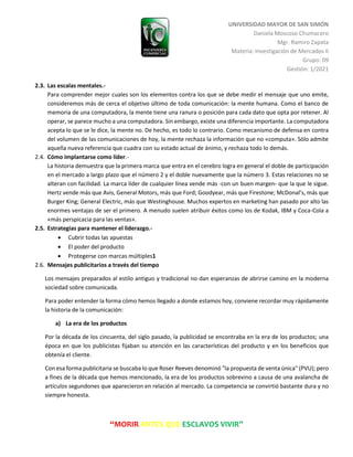 UNIVERSIDAD MAYOR DE SAN SIMÓN
Daniela Moscoso Chumacero
Mgr. Ramiro Zapata
Materia: Investigación de Mercados II
Grupo: 09
Gestión: 1/2021
“MORIR ANTES QUE ESCLAVOS VIVIR”
2.3. Las escalas mentales.-
Para comprender mejor cuales son los elementos contra los que se debe medir el mensaje que uno emite,
consideremos más de cerca el objetivo último de toda comunicación: la mente humana. Como el banco de
memoria de una computadora, la mente tiene una ranura o posición para cada dato que opta por retener. Al
operar, se parece mucho a una computadora. Sin embargo, existe una diferencia importante. La computadora
acepta lo que se le dice, la mente no. De hecho, es todo lo contrario. Como mecanismo de defensa en contra
del volumen de las comunicaciones de hoy, la mente rechaza la información que no «computa». Sólo admite
aquella nueva referencia que cuadra con su estado actual de ánimo, y rechaza todo lo demás.
2.4. Cómo implantarse como líder.-
La historia demuestra que la primera marca que entra en el cerebro logra en general el doble de participación
en el mercado a largo plazo que el número 2 y el doble nuevamente que la número 3. Estas relaciones no se
alteran con facilidad. La marca líder de cualquier línea vende más -con un buen margen- que la que le sigue.
Hertz vende más que Avis, General Motors, más que Ford; Goodyear, más que Firestone; McDonal’s, más que
Burger King; General Electric, más que Westinghouse. Muchos expertos en marketing han pasado por alto las
enormes ventajas de ser el primero. A menudo suelen atribuir éxitos como los de Kodak, IBM y Coca-Cola a
«más perspicacia para las ventas».
2.5. Estrategias para mantener el liderazgo.-
 Cubrir todas las apuestas
 El poder del producto
 Protegerse con marcas múltiples1
2.6. Mensajes publicitarios a través del tiempo
Los mensajes preparados al estilo antiguo y tradicional no dan esperanzas de abrirse camino en la moderna
sociedad sobre comunicada.
Para poder entender la forma cómo hemos llegado a donde estamos hoy, conviene recordar muy rápidamente
la historia de la comunicación:
a) La era de los productos
Por la década de los cincuenta, del siglo pasado, la publicidad se encontraba en la era de los productos; una
época en que los publicistas fijaban su atención en las características del producto y en los beneficios que
obtenía el cliente.
Con esa forma publicitaria se buscaba lo que Roser Reeves denominó "la propuesta de venta única" (PVU); pero
a fines de la década que hemos mencionado, la era de los productos sobrevino a causa de una avalancha de
artículos segundones que aparecieron en relación al mercado. La competencia se convirtió bastante dura y no
siempre honesta.
 