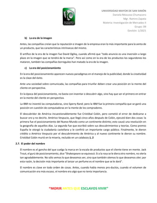UNIVERSIDAD MAYOR DE SAN SIMÓN
Daniela Moscoso Chumacero
Mgr. Ramiro Zapata
Materia: Investigación de Mercados II
Grupo: 09
Gestión: 1/2021
“MORIR ANTES QUE ESCLAVOS VIVIR”
b) La era de la imagen
Antes, las compañías creían que la reputación e imagen de la empresa eran lo más importante para la venta de
un producto, que las características intrínsecas del mismo.
El artífice de la era de la imagen fue David Ogilvy, cuando afirmó que "todo anuncio es una inversión a largo
plazo en la imagen que se tendrá de la marca". Pero así como en la era de los productos los segundones los
mataron, también las compañías borreguiles han matado la era de la imagen.
c) La era del posicionamiento
En la era del posicionamiento aparecen nuevos paradigmas en el manejo de la publicidad, donde la creatividad
es la clave del éxito.
Ante una sociedad sobre comunicada, las compañías para triunfar deben crear una posición en la mente del
cliente en perspectiva.
En la época del posicionamiento, no basta con inventar o descubrir algo, sino hay que ser el primero en entrar
en la mente del cliente en perspectiva.
La IBM no inventó las computadoras, sino Sperry Rand; pero la IBM fue la primera compañía que se ganó una
posición en cuestión de computadoras en la mente de los compradores.
El descubridor de América incuestionablemente fue Cristóbal Colón, pero cometió el error de dedicarse a
buscar oro y no decirlo. Américo Vespucio, que llegó cinco años después de Colón, ejecutó bien dos cosas: la
primera fue el posicionamiento del Nuevo Mundo como un continente distinto; esto causó una revolución en
la geografía de aquellos días. La segunda fue que escribió sobre sus descubrimientos y teorías. Como premio
España le otorgó la ciudadanía castellana y le confirió un importante cargo público. Finalmente, le dieron
crédito a Américo Vespucio por el descubrimiento de América y al nuevo continente le dieron su nombre.
Cristóbal Colón murió en la miseria, recluido en un calabozo.1, 2
2.7. El poder del nombre
El nombre es el gancho del que cuelga la marca en la escala de productos que el cliente tiene en mente. Jack
Trout, el gurú de posicionamiento, dice "Shakespeare se equivocó. Si a la rosa se le diera otro nombre, no olería
tan agradablemente. No sólo vemos lo que deseamos ver, sino que también olemos lo que deseamos oler; por
esta razón, la decisión más importante al lanzar un perfume es el nombre que se le dará".
El nombre es clave en todo orden de cosas. Antes, cuando había menos pro-ductos, cuando el volumen de
comunicación era más escaso, el nombre era algo que no tenía importancia.
 