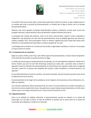 UNIVERSIDAD MAYOR DE SAN SIMÓN
Daniela Moscoso Chumacero
Mgr. Ramiro Zapata
Materia: Investigación de Mercados II
Grupo: 09
Gestión: 1/2021
“MORIR ANTES QUE ESCLAVOS VIVIR”
Un nombre trivial, que no dice nada, no tiene fuerza para hacer mella en la mente. Lo que se debe buscar es
un nombre que inicie el proceso del posicionamiento; un nombre que le diga al cliente cuál es la ventaja
principal del producto.
Podemos citar como ejemplo el Champú Head-Shoulders (cabeza y hombros), la loción para la piel Care
(cuidado intensivo), la pasta dentífrica Close-up (brillante), helados D’Onofrio (cerca de ti).
La propuesta del nombre del producto, como se ha dicho anteriormente, requiere mucha creatividad e
imaginación. Hay productos con alto nivel de posicionamiento como las bebidas gaseosas que llevan por
nombre y apellido "cola". Para mucha gente "tomar un refresco" significa Coca Cola o Pepsi Cola. Seven Up se
enfrentó a un reto bastante duro para idear su exitosa campaña de "sin cola".
La estrategia está en penetrar en la mente del consumidor, enganchado el producto, el servicio o el concepto
a lo que ya está en la mente.
2.8. La importancia de ser el primero
Según los autores Al Ries y Jack Trout, este último el gurú del posicionamiento, la mejor manera de penetrar
en la mente del consumidor es siendo el primero en llegar.
La validez de este principio se puede demostrar por ejemplo, con las interrogaciones siguientes: ¿Quién fue el
primer hombre que pisó la luna? Neil Armstrong conocido por todos pero, ¿recuerda cómo se llamó el
segundo? ¿Cuál es la montaña más alta del planeta?, el monte Everest, por supuesto, ¿sabe cuál es la segunda
más alta?, ¿quién fue el pionero del trasplante del corazón?, todos recordamos a Christian Barnard y ¿el
segundo?
Es muy difícil desembarcar al primer científico, a la primera montaña, al primer hombre que pisó la luna, de allí
la importancia de ser el primero.
El posicionamiento de la imagen de los productos, de los negocios, de las personas, de las instituciones, etc.,
debe ser específico.
Si un servicio es deficiente, afecta la percepción de una marca. Los consumidores van a probar el producto y si
el servicio es malo se alejarán de la marca. Se puede hacer un gran trabajo de posicionamiento y con ello atraer
clientes, pero si no se logra mantenerlos con un buen servicio el esfuerzo es nulo.
2.9. Reposicionamiento
Como se ha definido en acápites anteriores, el posicionamiento consiste en meterse en la mente del
consumidor con una idea; es decir, se trata de modificar la posición que la marca tiene en la mente del
consumidor para adaptarse a cambios en el mercado.
 