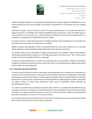 UNIVERSIDAD MAYOR DE SAN SIMÓN
Daniela Moscoso Chumacero
Mgr. Ramiro Zapata
Materia: Investigación de Mercados II
Grupo: 09
Gestión: 1/2021
“MORIR ANTES QUE ESCLAVOS VIVIR”
También se puede reposicionar a la competencia asociándolo con una idea negativa de debilidad. Ésa es una
manera efectiva para una marca de llegar al consumidor, especialmente si se le percibe como una segunda
categoría.
Sobre este concepto, como cita Trout en su libro "El nuevo posicionamiento", en el posicionamiento de un
negocio de pizzería, su estrategia será "mejores ingredientes igual a mejor pizza" y para esto desde luego, se
ha concentrado en sus insumos y en su salsa de tomate lo principal; de esta forma ha reposicionado a su
competencia, asociándolo con ingredientes de inferior calidad.
En cuanto a marcas, la marca dominante de una categoría mantiene cierta percepción en el consumidor por
ser la más fuerte y la primera, lo cual presenta una posición.
Algunas empresas que descuidan reforzar el posicionamiento que tienen para mantenerse en el mercado
estarán expuestas a que la competencia logre destronarlos de la ubicación que poseen.
Por ejemplo, Hertz, la marca dominante en alquiler de automóviles en los Estados Unidos de Norteamérica,
refuerza permanentemente su posición en el mercado puesto que lo que ofrece como "Ther is hertz and not
exactly" es una forma acertada de reforzar su liderazgo.
Es difícil ser la marca dominante y no contar con la percepción de los consumidores. También es importante
considerar la prestación de un buen servicio, a pesar de contar con un posicionamiento sólido porque ambos
factores están muy relacionados.1, 2
2.10. Importancia del posicionamiento.-
La forma en que el producto o servicio es percibido o posicionado dentro de la mente de los consumidores es
un factor de suma importancia para su éxito, que el mismo producto o servicio en sí. McDonalds no solo vende
hamburguesas, vende sonrisas; Xerox no vende equipos de copiado, mejora la productividad de las oficinas;
Dominos Pizza no vende pizzas, vende tiempo de entrega; Banamex no vende tarjetas de crédito, vende poder
de compra; Telmex no vende líneas telefónicas, vende lazos de afectividad; clásicos ejemplos de
posicionamiento de marca.
Es un hecho que el fabricante o prestador de servicios debe convencer a su target (mercado objetivo) de que
su producto o servicio va a satisfacer su necesidad mejor que el de la competencia, y para hacerlo este trata de
desarrollar una imagen especial del producto o servicio en la mente del cliente, creando un posicionamiento
para ubicar al producto o servicio en la mente de los clientes.
Por eso debe quedar claro que Posicionamiento no se refiere al producto, sino a lo que se hace con la mente
de los clientes o las personas a las que se quiere influenciar.
 