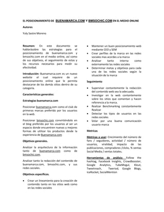 EL POSICIONAMIENTO DE BUENAMARCA.COM Y BMSOCHIC.COM EN EL MEDIO ONLINE

Autores

Yuly Sastre Moreno



Resumen: En este documento               se    •   Mantener un buen posicionamiento web
hablarásobre las estrategias para el               mediante CEO y SEM
posicionamiento de buenamarca.com y            •   Crear perfiles de la marca en las redes
bmsochic.com en el medio online, así como          sociales mas acordes a la marca
de sus objetivos, el seguimiento de estas y    •   Analizar      tanto     interna   como
los recursos necesarios para medir su              externamente las redes sociales
efectividad.                                   •   Determinar metas y objetivos para cada
                                                   una de las redes sociales según la
Introducción: Buenamarca.com es un nuevo
                                                   situación de la marca
website el cual requiere de un
posicionamiento online que le permita          Seguimiento
destacarse de los demás sitios dentro de su
categoría.                                     •   Supervisar contantemente la redacción
                                                   del contenido web sea la adecuada.
Características generales:                     •   Investigar en la web contantemente
                                                   sobre los sitios que comentan y hacen
Estrategias buenamarca.com
                                                   referencia a la marca.
Posicionar buenamarca.com como el club de      •   Realizar Benchmarking constantemente
primeras marcas preferido por los usuarios         Realizar
en la web.                                     •   Detectar los tipos de usuarios en las
                                                   redes sociales
Posicionar bmsochic.com convirtiéndolo en      •   Velar por una buena comunicación
el blog preferido por los usuarios al ser un       usuario-marca
espacio donde encuentren nuevas y mejores
formas de utilizar los productos desde la      Metricas
experiencia de Buenamarca.com
                                               Metricas a usar: Crecimiento del número de
Objetivos generales.                           fans / seguidores, actividad / número de
                                               usuarios, viralidad, impacto de las
Analizar la arquitectura de la información     publicaciones, compradores /clicks, % ventas
tanto de buenamarca.com como de                Social Media / ventas totales.
bmsochic.com.
                                               Herramientas de análisis: Follow the
Analizar tanto la redacción del contenido de   hashtag, Facebook Insights, Crowdbooster,
buenamarca.com, bmsochic.com, y sus            Google Analytics, TubeMogul, Klout,
redes sociales.                                Tweetreach,       Tweriod, Google Blogs,
                                               IceRocket, SocialMention
Objetivos específicos.

•   Crear un lineamiento para la creación de
    contenido tanto en los sitios web como
    en las redes sociales
 