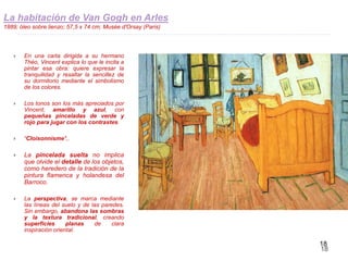 18
La habitación de Van Gogh en Arles
1889; óleo sobre lienzo; 57,5 x 74 cm; Musée d'Orsay (Paris)
 En una carta dirigida a su hermano
Théo, Vincent explica lo que le incita a
pintar esa obra: quiere expresar la
tranquilidad y resaltar la sencillez de
su dormitorio mediante el simbolismo
de los colores.
 Los tonos son los más apreciados por
Vincent; amarillo y azul, con
pequeñas pinceladas de verde y
rojo para jugar con los contrastes.
 “Cloisonnisme",.
 La pincelada suelta no implica
que olvide el detalle de los objetos,
como heredero de la tradición de la
pintura flamenca y holandesa del
Barroco.
 La perspectiva, se marca mediante
las líneas del suelo y de las paredes.
Sin embargo, abandona las sombras
y la textura tradicional, creando
superficies planas de clara
inspiración oriental.
 
