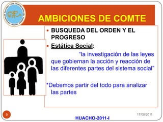 AMBICIONES DE COMTE17/08/2011BUSQUEDA DEL ORDEN Y EL PROGRESOEstática Social:                    “la investigación de las leyes que gobiernan la acción y reacción de las diferentes partes del sistema social”*Debemos partir del todo para analizar las partes HUACHO-2011-I9