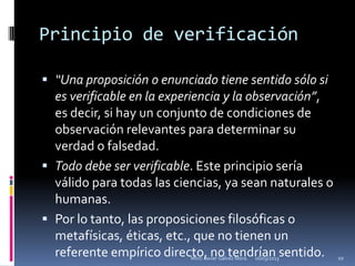Principio de verificación

 “Una proposición o enunciado tiene sentido sólo si
  es verificable en la experiencia y la observación”,
  es decir, si hay un conjunto de condiciones de
  observación relevantes para determinar su
  verdad o falsedad.
 Todo debe ser verificable. Este principio sería
  válido para todas las ciencias, ya sean naturales o
  humanas.
 Por lo tanto, las proposiciones filosóficas o
  metafísicas, éticas, etc., que no tienen un
  referente empírico directo, no tendrían sentido.
                           Mtro. Javier Gálvez Mora.   16/03/2013   10
 