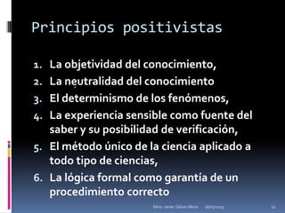 Principios positivistas

1. La objetividad del conocimiento,
2. La neutralidad del conocimiento
       .

3. El determinismo de los fenómenos,
4. La experiencia sensible como fuente del
   saber y su posibilidad de verificación,
5. El método único de la ciencia aplicado a
   todo tipo de ciencias,
6. La lógica formal como garantía de un
   procedimiento correcto
                       Mtro. Javier Gálvez Mora.   16/03/2013   11
 