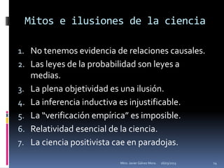 Mitos e ilusiones de la ciencia

1. No tenemos evidencia de relaciones causales.
2. Las leyes de la probabilidad son leyes a
      medias.
3.    La plena objetividad es una ilusión.
4.    La inferencia inductiva es injustificable.
5.    La “verificación empírica” es imposible.
6.    Relatividad esencial de la ciencia.
7.    La ciencia positivista cae en paradojas.

                               Mtro. Javier Gálvez Mora.   16/03/2013   14
 