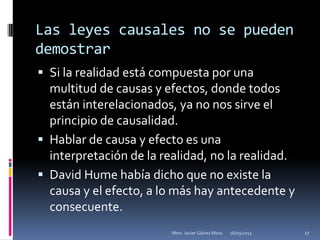 Las leyes causales no se pueden
demostrar
 Si la realidad está compuesta por una
  multitud de causas y efectos, donde todos
  están interelacionados, ya no nos sirve el
  principio de causalidad.
 Hablar de causa y efecto es una
  interpretación de la realidad, no la realidad.
 David Hume había dicho que no existe la
  causa y el efecto, a lo más hay antecedente y
  consecuente.
                         Mtro. Javier Gálvez Mora.   16/03/2013   17
 
