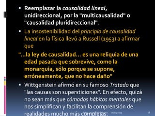  Reemplazar la causalidad lineal,
  unidireccional, por la "multicausalidad" o
  "causalidad pluridireccional".
 La insostenibilidad del principio de causalidad
  lineal en la física llevó a Russell (1953) a afirmar
  que
"...la ley de causalidad... es una reliquia de una
   edad pasada que sobrevive, como la
   monarquía, sólo porque se supone,
   erróneamente, que no hace daño"
 Wittgenstein afirmó en su famoso Tratado que
   "las causas son supersticiones". En efecto, quizá
   no sean más que cómodos hábitos mentales que
   nos simplifican y facilitan la comprensión de
   realidades mucho más complejas.
                            Mtro. Javier Gálvez Mora.   16/03/2013   18
 