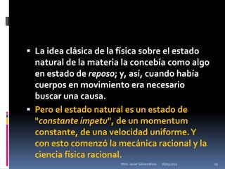  La idea clásica de la física sobre el estado
  natural de la materia la concebía como algo
  en estado de reposo; y, así, cuando había
  cuerpos en movimiento era necesario
  buscar una causa.
 Pero el estado natural es un estado de
  "constante ímpetu", de un momentum
  constante, de una velocidad uniforme. Y
  con esto comenzó la mecánica racional y la
  ciencia física racional.
                         Mtro. Javier Gálvez Mora.   16/03/2013   19
 