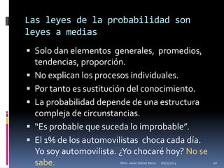 Las leyes de la probabilidad son
leyes a medias
 Solo dan elementos generales, promedios,
    tendencias, proporción.
   No explican los procesos individuales.
   Por tanto es sustitución del conocimiento.
   La probabilidad depende de una estructura
    compleja de circunstancias.
   “Es probable que suceda lo improbable”.
   El 1% de los automovilistas choca cada día.
    Yo soy automovilista. ¿Yo chocaré hoy? No se
    sabe.                Mtro. Javier Gálvez Mora.   16/03/2013   20
 