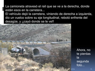 La camioneta atravesó el rail que se ve a la derecha, donde
están esos en la carretera...
El vehículo dejó la carretera, viniendo de derecha a izquierda,
dio un vuelco sobre su eje longitudinal, rebotó enfrente del
desagüe, y ¡¡cayó donde se le ve!!




                                                                          Ahora, no
                                                                          te pierdas
                                                                          la
                                                                          segunda
                                                                          foto...
                                 Mtro. Javier Gálvez Mora.   16/03/2013            21
 