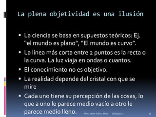 La plena objetividad es una ilusión


 La ciencia se basa en supuestos teóricos: Ej.
    “el mundo es plano”, “El mundo es curvo”.
   La línea más corta entre 2 puntos es la recta o
    la curva. La luz viaja en ondas o cuantos.
   El conocimiento no es objetivo.
   La realidad depende del cristal con que se
    mire
   Cada uno tiene su percepción de las cosas, lo
    que a uno le parece medio vacío a otro le
    parece medio lleno.    Mtro. Javier Gálvez Mora.   16/03/2013   23
 