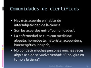 Comunidades de científicos

 Hay más acuerdo en hablar de
  intersubjetividad de la ciencia.
 Son los acuerdos entre “comunidades”.
 La enfermedad se cura con medicina:
  alópata, homeópata, naturista, acupuntura,
  bioenergética, brujería, …
 No por decir muchas personas muchas veces
  algo ese algo se vuelve verdad: “El sol gira en
  torno a la tierra”.
                         Mtro. Javier Gálvez Mora.   16/03/2013   24
 
