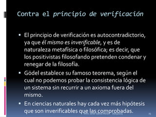 Contra el principio de verificación


 El principio de verificación es autocontradictorio,
  ya que él mismo es inverificable, y es de
  naturaleza metafísica o filosófica; es decir, que
  los positivistas filosofando pretenden condenar y
  renegar de la filosofía.
 Gödel establece su famoso teorema, según el
  cual no podemos probar la consistencia lógica de
  un sistema sin recurrir a un axioma fuera del
  mismo.
 En ciencias naturales hay cada vez más hipótesis
  que son inverificables que las comprobadas.
                           Mtro. Javier Gálvez Mora.   16/03/2013   25
 