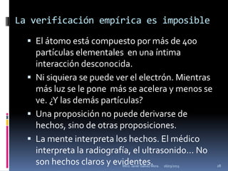 La verificación empírica es imposible

   El átomo está compuesto por más de 400
    partículas elementales en una íntima
    interacción desconocida.
   Ni siquiera se puede ver el electrón. Mientras
    más luz se le pone más se acelera y menos se
    ve. ¿Y las demás partículas?
   Una proposición no puede derivarse de
    hechos, sino de otras proposiciones.
   La mente interpreta los hechos. El médico
    interpreta la radiografía, el ultrasonido… No
    son hechos claros y evidentes.
                          Mtro. Javier Gálvez Mora.   16/03/2013   28
 