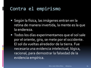 Contra el empirismo

 Según la física, las imágenes entran en la
  retina de manera invertida, la mente es la que
  la endereza.
 Todos los días experimentamos que el sol sale
  por el oriente, gira, se mete por el occidente.
  El sol da vueltas alrededor de la tierra. Fue
  necesaria una evidencia intelectual, lógica,
  racional, para demostrar la falsedad de la
  evidencia empírica.

                         Mtro. Javier Gálvez Mora.   16/03/2013   29
 