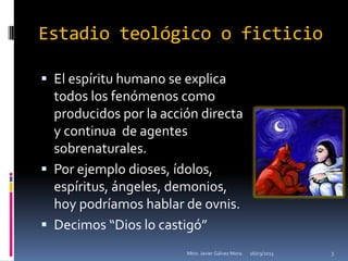 Estadio teológico o ficticio

 El espíritu humano se explica
  todos los fenómenos como
  producidos por la acción directa
  y continua de agentes
  sobrenaturales.
 Por ejemplo dioses, ídolos,
  espíritus, ángeles, demonios,
  hoy podríamos hablar de ovnis.
 Decimos “Dios lo castigó”
                        Mtro. Javier Gálvez Mora.   16/03/2013   3
 