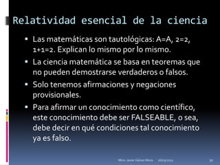 Relatividad esencial de la ciencia
   Las matemáticas son tautológicas: A=A, 2=2,
    1+1=2. Explican lo mismo por lo mismo.
   La ciencia matemática se basa en teoremas que
    no pueden demostrarse verdaderos o falsos.
   Solo tenemos afirmaciones y negaciones
    provisionales.
   Para afirmar un conocimiento como científico,
    este conocimiento debe ser FALSEABLE, o sea,
    debe decir en qué condiciones tal conocimiento
    ya es falso.

                           Mtro. Javier Gálvez Mora.   16/03/2013   30
 