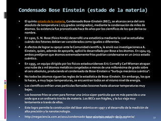 Condensado Bose Einstein (estado de la materia)
   El quinto estado de la materia, Condensado Bose-Einstein (BEC), se alcanza cerca del cero
    absoluto de temperatura (-273 grados centígrados), mediante la condensación de miles de
    átomos. Su existencia fue pronosticada hace 80 años por los científicos de los que deriva su
    nombre.
   En 1920, S. N. Bose (físico hindú) desarrolló una estadística mediante la cual se estudiaba
    cuándo dos fotones debían ser considerados como iguales o diferentes.
   A efectos de lograr su apoyo ante la Comunidad científica, le envió sus investigaciones a A.
    Einstein, quien, además de apoyarle, aplicó lo desarrollado por Bose a los átomos. En 1924-25,
    ambos predijeron que átomos extremadamente fríos podrían condensarse en un único estado
    cuántico.
   En 1995, un equipo dirigido por los físicos estadounidenses Eric Cornell y Carl Wieman atrapan
    una nube de 2 mil átomos metálicos congelados a menos de una millonésima de grado sobre
    el cero absoluto, produciendo el condensado de Bose-Einstein o “burbuja mecánica cuántica”.
   No todos los átomos siguen las reglas de la estadística de Bose-Einstein. Sin embargo, los que
    lo hacen, a muy bajas temperaturas, se encuentran todos en el mismo nivel de energía.
   Los científicos enfrían unas partículas llamadas bosones hasta alcanzar temperaturas muy
    bajas.
   Los bosones fríos se unen para formar una única súper-partícula que es más parecida a una
    onda que a un ordinario trocito de materia. Los BECs son frágiles, y la luz viaja muy
    lentamente a través de ellos.
   Este logro permite la construcción del láser atómico en 1997 y el desarrollo de la medición de
    alta precisión y la nanotecnología.
   http://megaciencia.com.ar/2011/condensado-bose-einstein-estado-de-la-materia/
                                              Mtro. Javier Gálvez Mora. 16/03/2013                   32
 