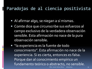 Paradojas de al ciencia positivista

  Al afirmar algo, se niegan a sí mismas.
  Comte dice que circunscribe sus esfuerzos al
   campo exclusivo de la verdadera observación
   sensible. Esta afirmación no nace de la pura
   observación sensible.
  “la experiencia es la fuente de todo
   conocimiento”. Esta afirmación no nace de la
   experiencia. Si es cierta, entonces es falsa.
   Porque dan al conocimiento empírico un
   fundamento teórico o abstracto, no sensible.
                         Mtro. Javier Gálvez Mora.   16/03/2013   33
 