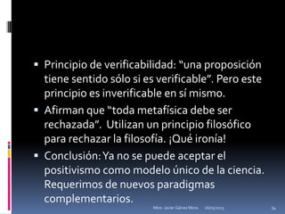  Principio de verificabilidad: “una proposición
  tiene sentido sólo si es verificable”. Pero este
  principio es inverificable en sí mismo.
 Afirman que “toda metafísica debe ser
  rechazada”. Utilizan un principio filosófico
  para rechazar la filosofía. ¡Qué ironía!
 Conclusión: Ya no se puede aceptar el
  positivismo como modelo único de la ciencia.
  Requerimos de nuevos paradigmas
  complementarios.
                         Mtro. Javier Gálvez Mora.   16/03/2013   34
 