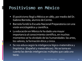 Positivismo en México
 El positivismo llegó a México en 1867, por medio del Dr.
  Gabino Barreda, alumno de Comte.
 Barreda fundó la Escuela Nacional Preparatoria con una
  visión enciclopédica y científica.
 La educación en México le ha dado una mayor
  importancia al conocimiento científico, en muchos
  momentos se ha olvidado de las humanidades: las artes,
  los valores, la formación ética y cívica.
 Se nos educa según la inteligencia lógico-matemática y
  lingüística. (Español y matemáticas). No se toma en
  cuenta las demás inteligencias múltiples que cada uno
  tiene.
                              Mtro. Javier Gálvez Mora.   16/03/2013   35
 