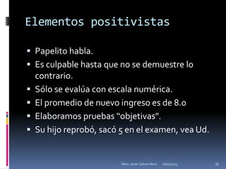 Elementos positivistas

 Papelito habla.
 Es culpable hasta que no se demuestre lo
    contrario.
   Sólo se evalúa con escala numérica.
   El promedio de nuevo ingreso es de 8.0
   Elaboramos pruebas “objetivas”.
   Su hijo reprobó, sacó 5 en el examen, vea Ud.


                          Mtro. Javier Gálvez Mora.   16/03/2013   36
 