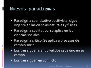 Nuevos paradigmas

 Paradigma cuantitativo positivista: sigue
    vigente en las ciencias naturales y físicas.
   Paradigma cualitativo: se aplica en las
    ciencias sociales.
   Paradigma crítico: Se aplica a procesos de
    cambio social
   Los tres siguen siendo válidos cada uno en su
    campo.
   Los tres siguen en conflicto
                          Mtro. Javier Gálvez Mora.   16/03/2013   37
 