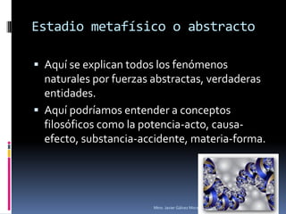 Estadio metafísico o abstracto

 Aquí se explican todos los fenómenos
  naturales por fuerzas abstractas, verdaderas
  entidades.
 Aquí podríamos entender a conceptos
  filosóficos como la potencia-acto, causa-
  efecto, substancia-accidente, materia-forma.




                       Mtro. Javier Gálvez Mora.   16/03/2013   4
 