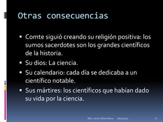 Otras consecuencias

 Comte siguió creando su religión positiva: los
  sumos sacerdotes son los grandes científicos
  de la historia.
 Su dios: La ciencia.
 Su calendario: cada día se dedicaba a un
  científico notable.
 Sus mártires: los científicos que habían dado
  su vida por la ciencia.

                        Mtro. Javier Gálvez Mora.   16/03/2013   6
 