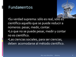 Fundamentos

•Su verdad suprema: sólo es real, sólo es
científico aquello que se puede reducir a
números: pesar, medir, contar.
•Lo que no se puede pesar, medir y contar
no es científico.
•Las ciencias sociales, para ser ciencias,
deben acomodarse al método científico.


                       Mtro. Javier Gálvez Mora.   16/03/2013   8
 