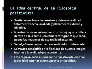 La idea central de la filosofía
positivista
 Sostiene que fuera de nosotros existe una realidad
    totalmente hecha, acabada y plenamente externa y
    objetiva,
   Nuestro conocimiento es como un espejo que la refleja
    dentro de sí, o como una cámara fotográfica que copia
    pequeñas imágenes de esa realidad exterior.
   Ser objetivo es copiar bien esa realidad sin deformarla.
   La verdad consistiría en la fidelidad de nuestra imagen
    interior a la realidad que representa.
   Esta "equivalencia adecuada" de nuestro intelecto con
    la realidad exterior es un supuesto aristotélico.
                               Mtro. Javier Gálvez Mora.   16/03/2013   9
 